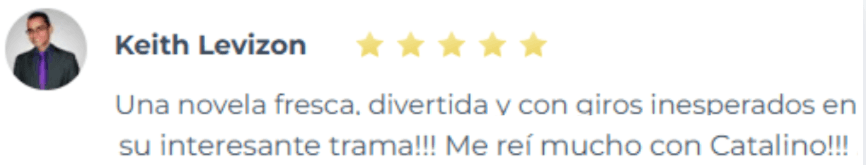 Testimonio de lector sobre las novelas de romance de Yoris Piñate: "Una novela fresca, divertida y con giros inesperados en su interesante trama. ¡Me reí mucho con Catalino!" (Keith Levizon)
