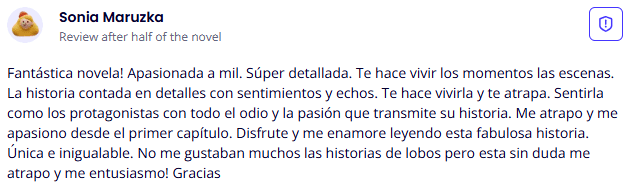 Testimonio de lectora sobre las novelas de romance de Yoris Piñate: "¡Fantástica novela! Es apasionada a mil y súper detallada... me apasionó desde el primer capítulo. Aunque no solían gustarme las historias de lobos, ¡esta sin duda me atrapó!" (Sonia Maruzka)
