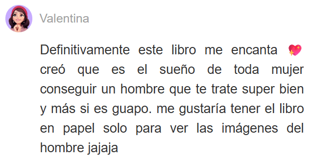 Testimonio de lectora sobre las novelas de romance de Yoris Piñate: "Definitivamente este libro me encanta. Creo que es el sueño de toda mujer conseguir un hombre que te trate súper bien... ¡Me gustaría tener el libro en papel!" (Valentina)