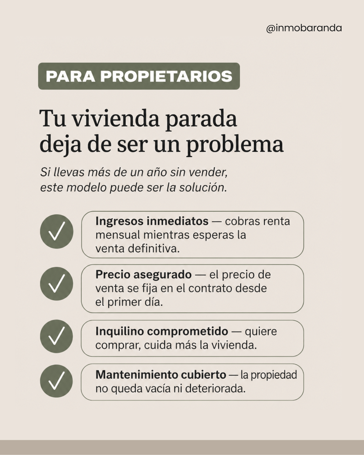 Para propietarios  Tu vivienda parada deja de ser un problema Si llevas más de un año sin vender, este modelo puede ser la solución.  Ingresos inmediatos — cobras renta mensual mientras esperas la venta definitiva. Precio asegurado — el precio de venta se fija en el contrato desde el primer día. Inquilino comprometido — quiere comprar, cuida más la vivienda. Mantenimiento cubierto — la propiedad no queda vacía ni deteriorada.