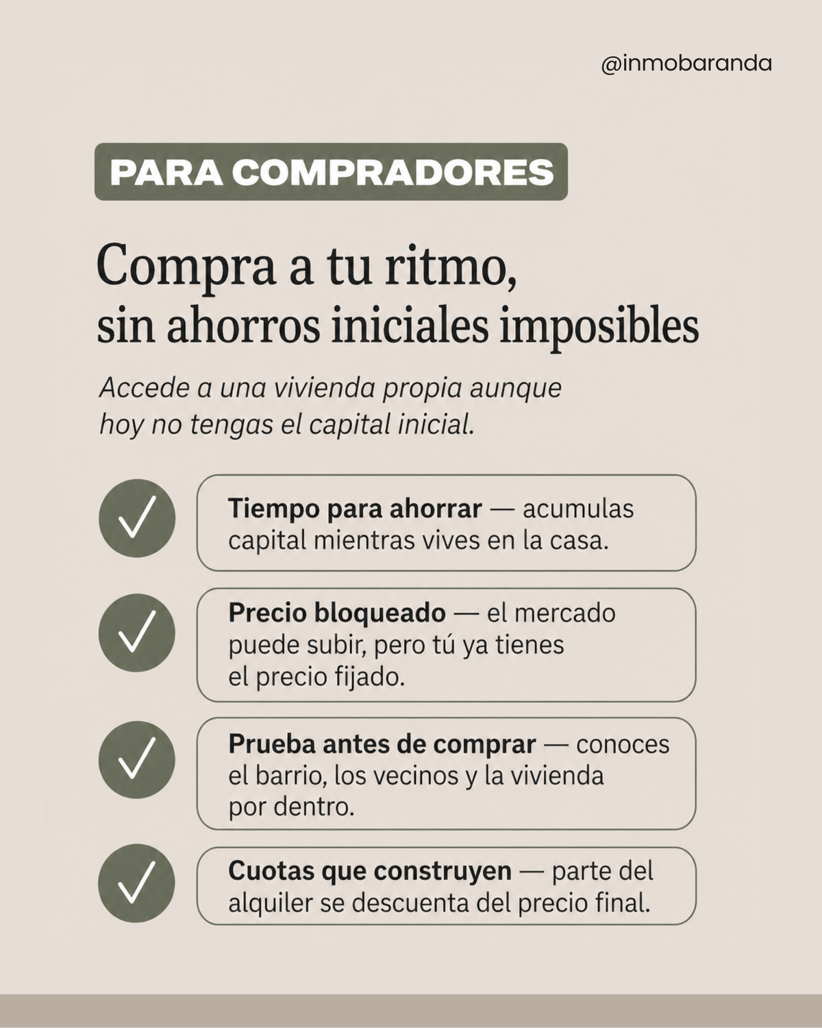 Para compradores  Compra a tu ritmo, sin ahorros iniciales imposibles Accede a una vivienda propia aunque hoy no tengas el capital inicial.  Tiempo para ahorrar — acumulas capital mientras vives en la casa. Precio bloqueado — el mercado puede subir, pero tú ya tienes el precio fijado. Prueba antes de comprar — conoces el barrio, los vecinos y la vivienda por dentro. Cuotas que construyen — parte del alquiler se descuenta del precio final.