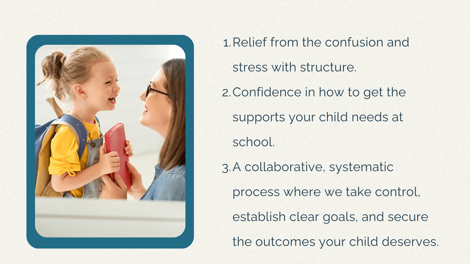 Relief from the confusion and stress with structure. Confidence in how to get the supports your child needs at school. A collaborative, systematic process where we take control, establish clear goals, and secure the outcomes your child deserves.