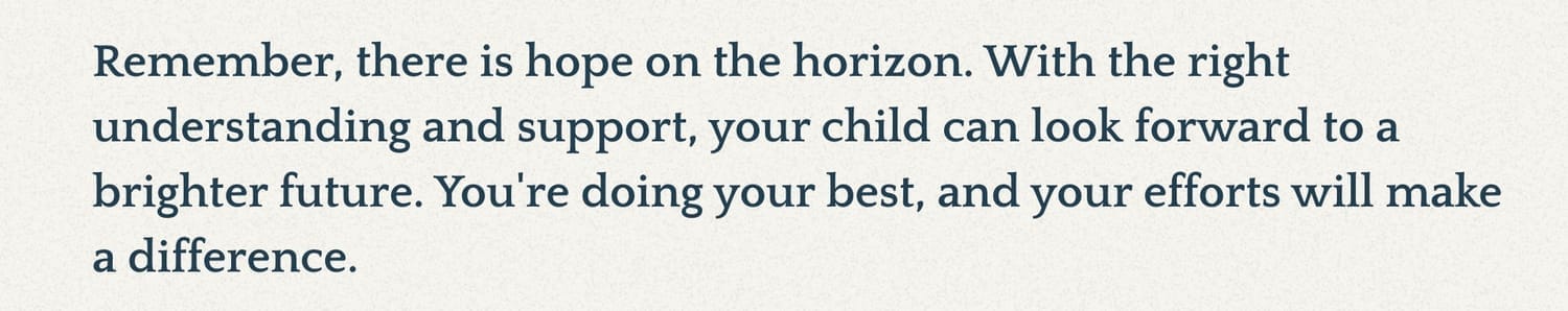 Remember, there is hope on the horizon. With the right understanding and support, your child can look forward to a brighter future. You're doing your best, and your efforts will make a difference.