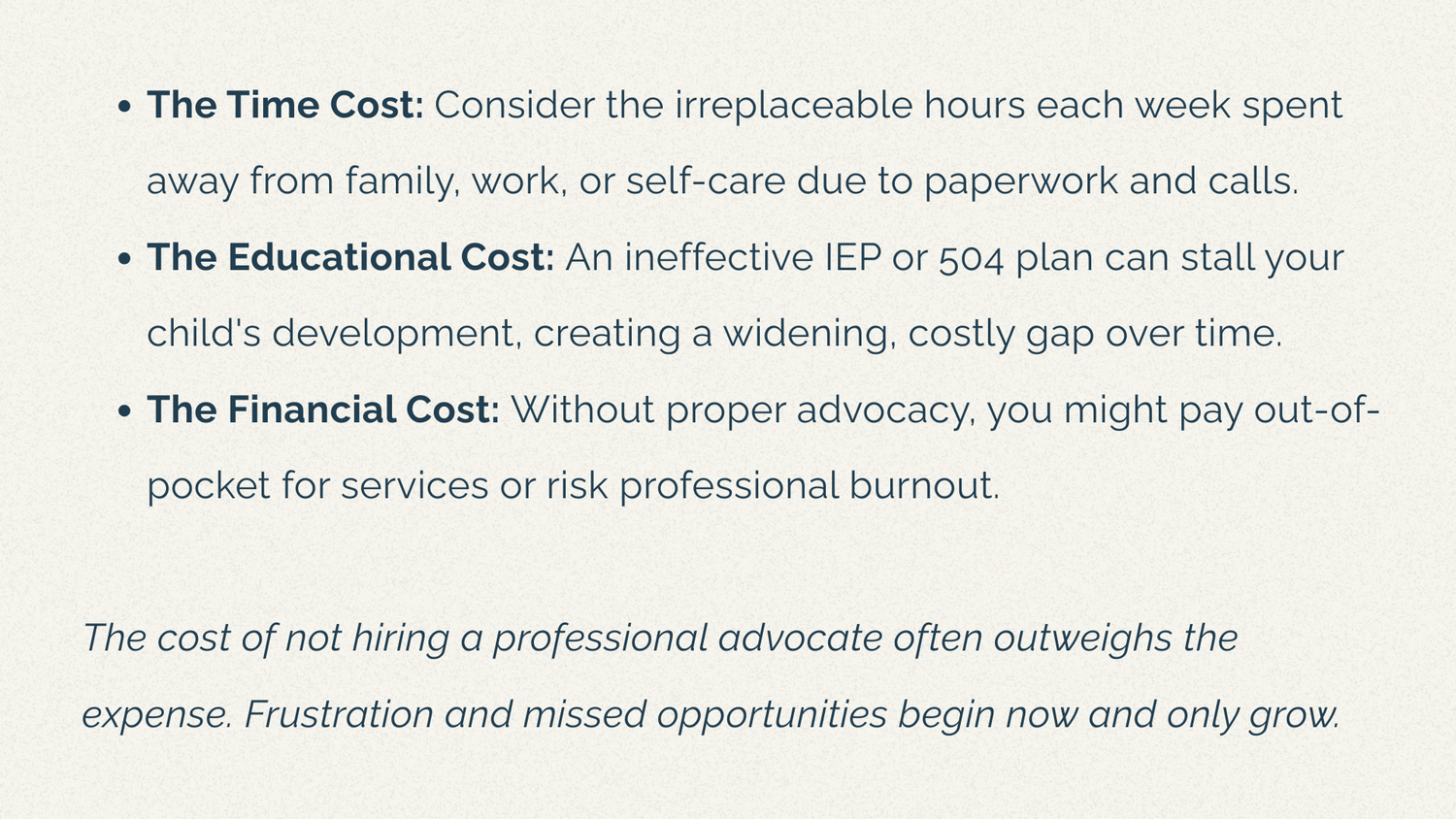 The Time Cost: Consider the irreplaceable hours each week spent away from family, work, or self-care due to paperwork and calls. The Educational Cost: An ineffective IEP or 504 plan can stall your child's development, creating a widening, costly gap over time. The Financial Cost: Without proper advocacy, you might pay out-of-pocket for services or risk professional burnout.  The cost of not hiring a professional advocate often outweighs the expense. Frustration and missed opportunities begin now and only grow.