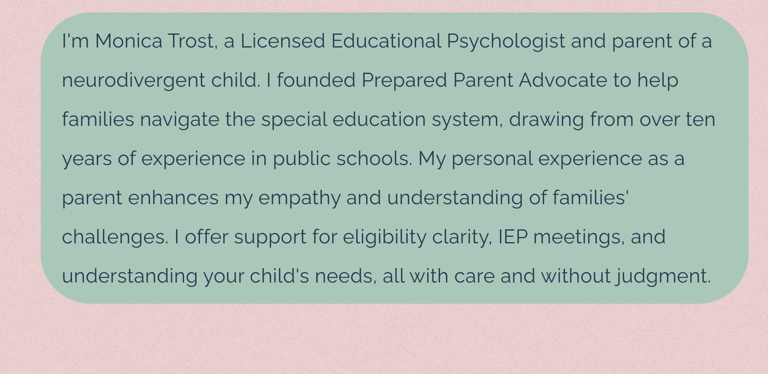 I'm Monica Trost, a Licensed Educational Psychologist and parent of a neurodivergent child. I founded Prepared Parent Advocate to help families navigate the special education system, drawing from over ten years of experience in public schools. My personal experience as a parent of an autistic child with an IEP enhances my empathy and understanding of families' challenges. I offer support for eligibility clarity, IEP meetings, and understanding your child's needs, all with care and without judgment.