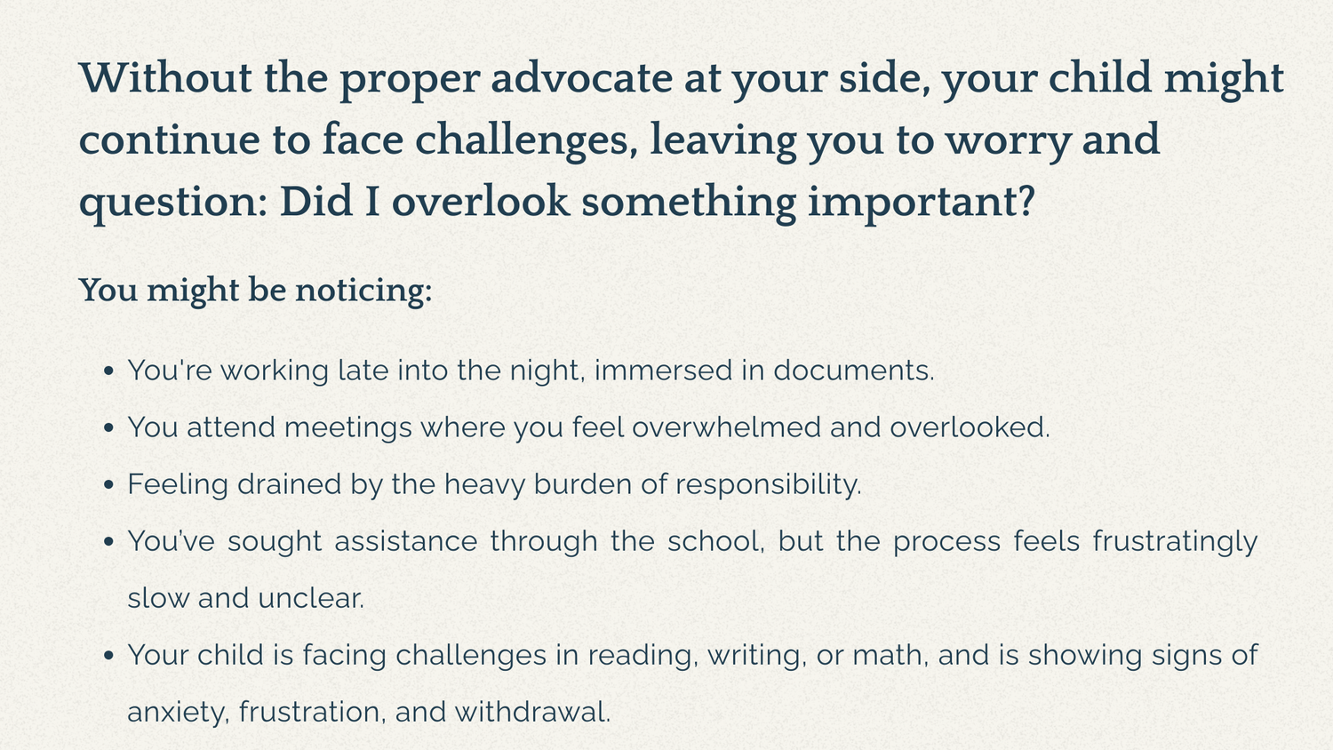 Without the proper advocate at your side, your child might continue to face challenges, leaving you to worry and question: Did I overlook something important? You might be noticing: You're working late into the night, immersed in documents. You attend meetings where you feel overwhelmed and overlooked. Feeling drained by the heavy burden of responsibility. You’ve sought assistance through the school, but the process feels frustratingly slow and unclear. Your child is facing challenges in reading, writing, or math, and is showing signs of anxiety, frustration, and withdrawal.