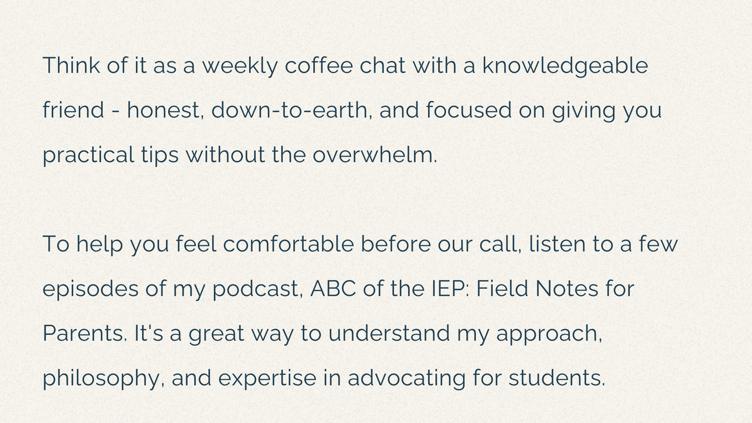 Think of it as a weekly coffee chat with a knowledgeable friend - honest, down-to-earth, and focused on giving you practical tips without the overwhelm.  To help you feel comfortable before our call, listen to a few episodes of my podcast, ABC of the IEP: Field Notes for Parents. It's a great way to understand my approach, philosophy, and expertise in advocating for students.