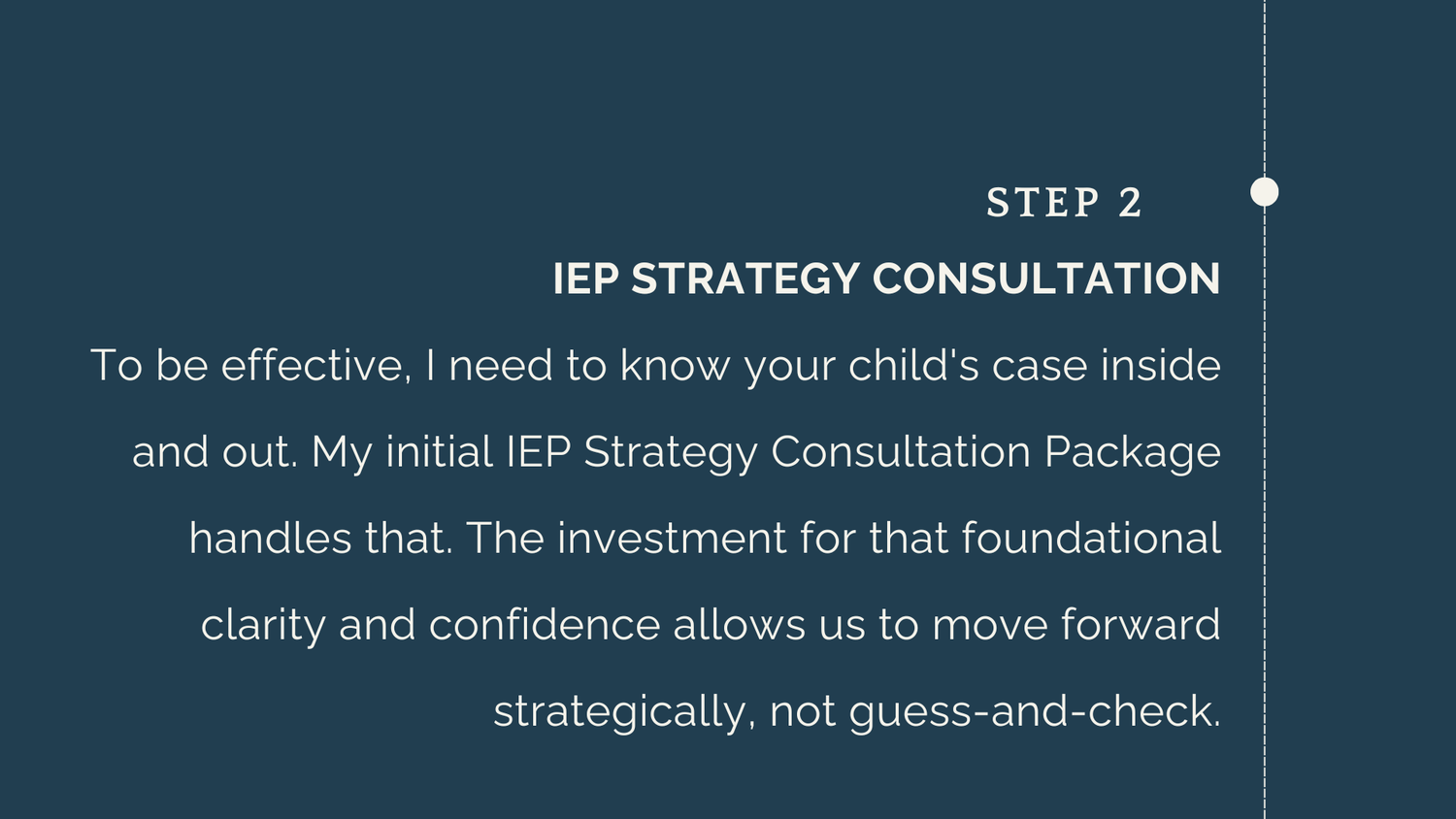 Step 2: IEP STRATEGY CONSULTATION To be effective, I need to know your child's case inside and out. My initial IEP Strategy Consultation Package handles that. The investment for that foundational clarity and confidence allows us to move forward strategically, not guess-and-check.