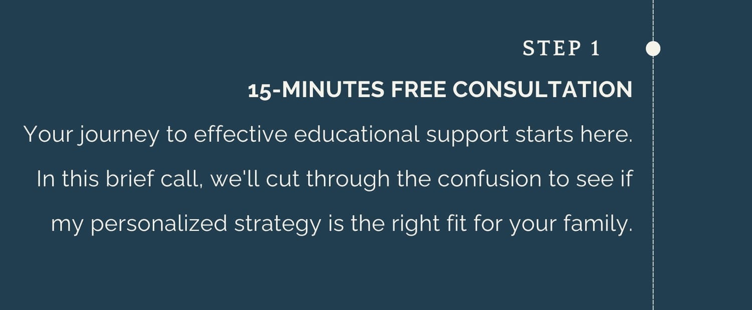 Step 1: 15-MINUTES FREE CONSULTATION Your journey to effective educational support starts here. In this brief call, we'll cut through the confusion to see if my personalized strategy is the right fit for your family.
