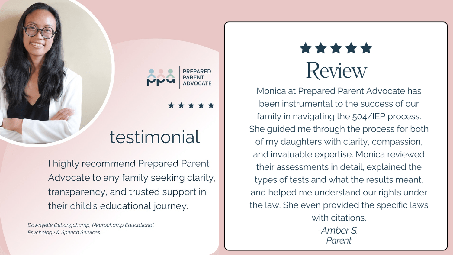 Testimonial: "I highly recommend Prepared Parent Advocate to any family seeking clarity, transparency, and trusted support in their child's educational journey. From Dawnyelle DeLongchamp, Neurochamp Educational Psychology and Speech Services" and "Monica at Prepared Parent Advocate has been instrumental to the success of our family in navigating the 504/IEP process. She guided me through the process for both of my daughters with clarity, compassion, and invaluable expertise. Monica reviewed their assessments in detail, explained the types of tests and what the results meant, and helped me understand our rights under the law. She even provided the specific laws with citations. From Amber S., Parent"