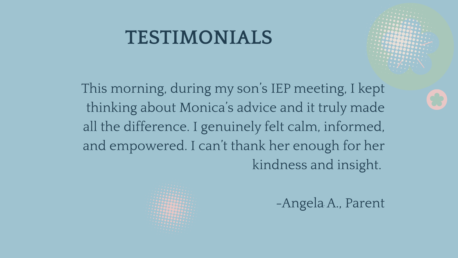 Testimonial: This morning, during my son's IEP meeting, I kept thinking about Monica's advice and it truly made all the difference. I genuinely felt calm, informed, and empowered. I can't thank her enough for her kindness and insight." from Angela A., parent