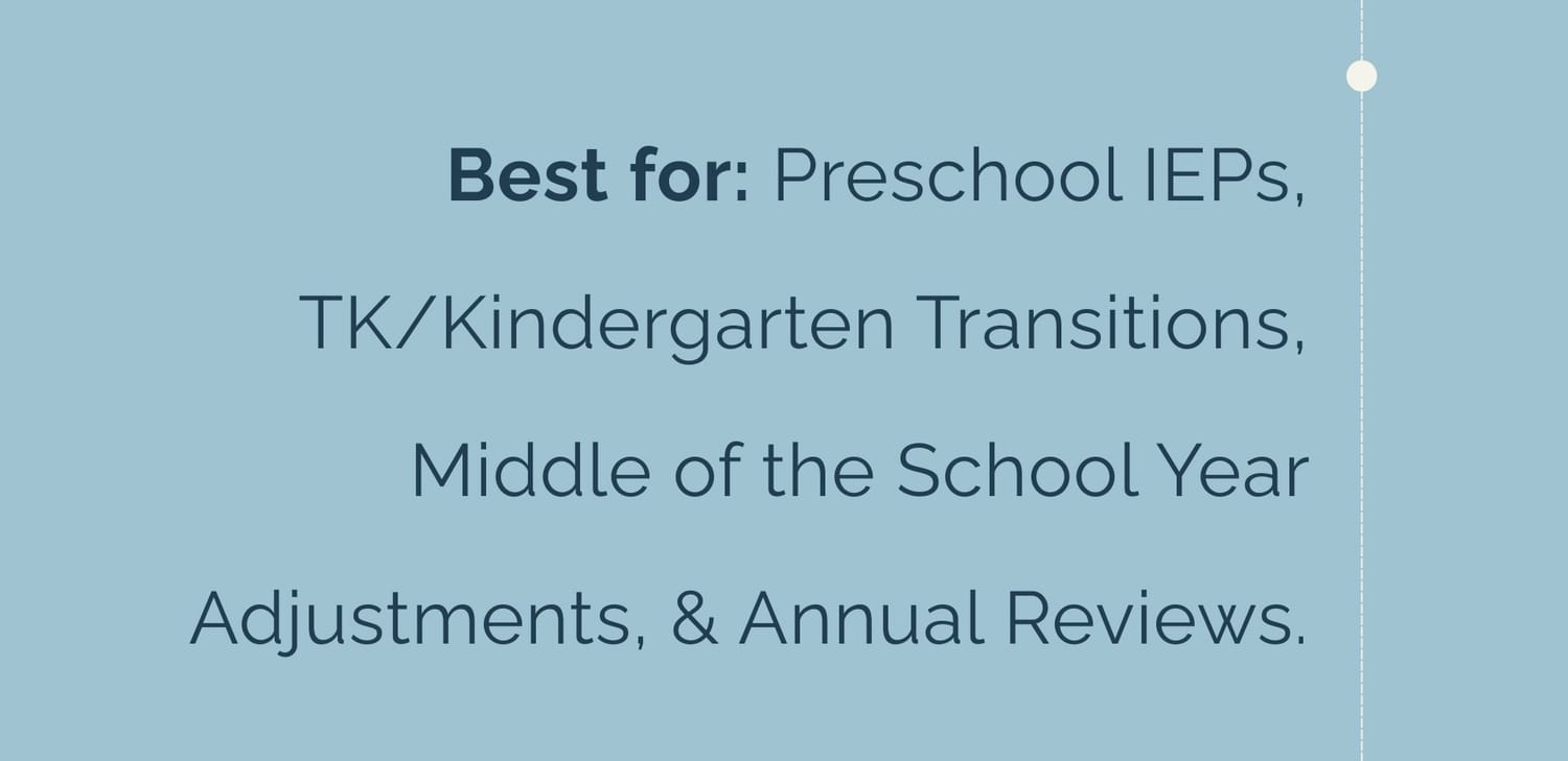 Best for: Preschool IEPs, TK/Kindergarten Transitions, Middle of the School Year Adjustments, & Annual Reviews.