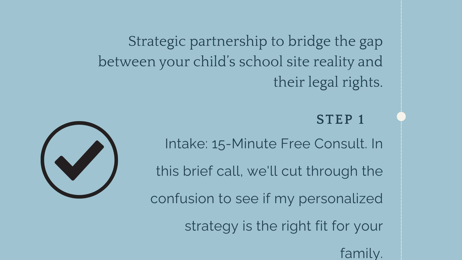 PATH 1: Parent Advocacy. Strategic partnership to bridge the gap between your child’s school site reality and their legal rights. step 1: In this brief call, we'll cut through the confusion to see if my personalized strategy is the right fit for your family.