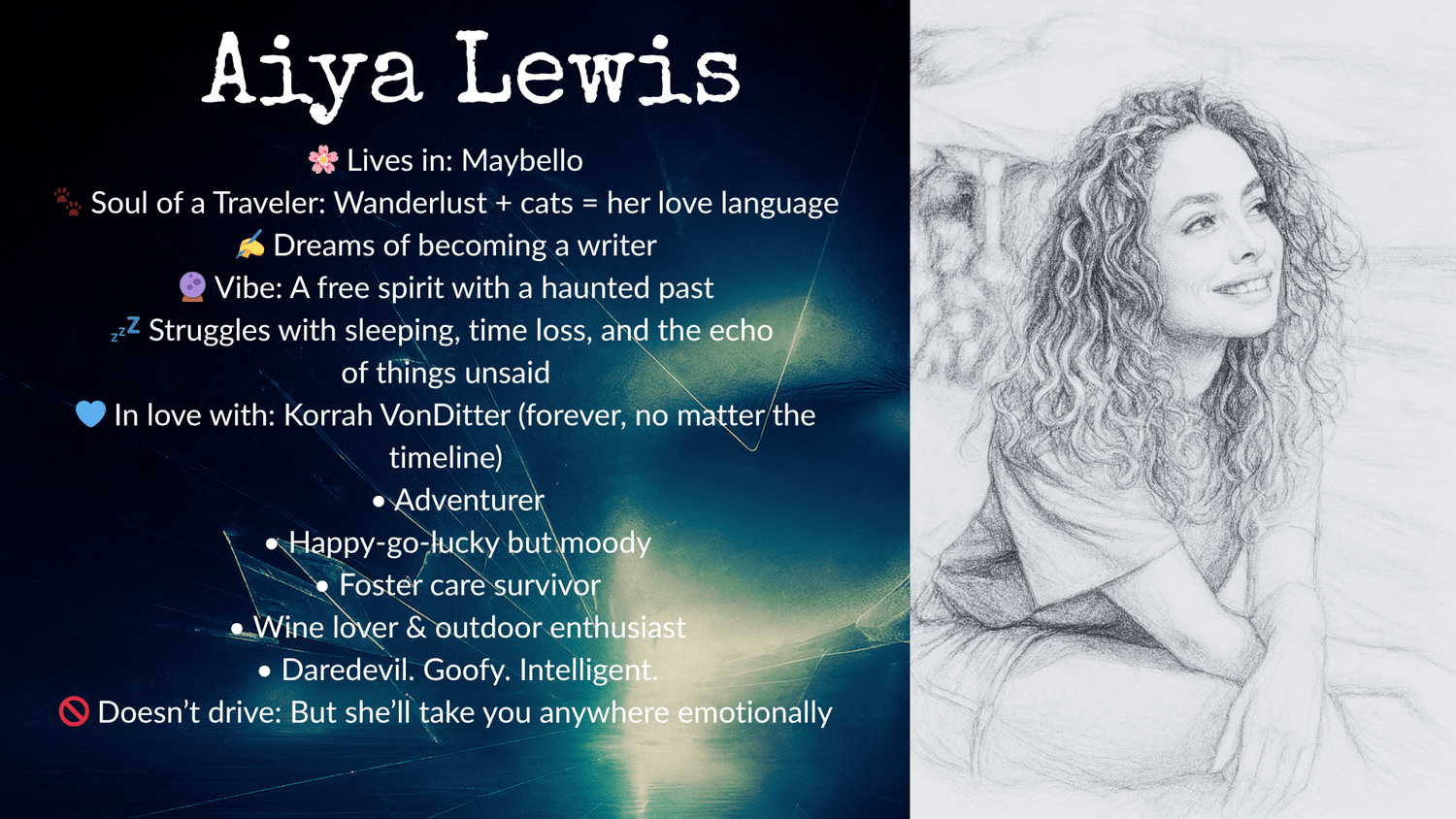 Character profile of Aiya Lewis. Left side: Text on a dark abstract background listing her details — Lives in: Maybello; Soul of a traveler with wanderlust and a love for cats; Dreams of becoming a writer; Vibe: A free spirit with a haunted past; Struggles with sleeping, time loss, and unspoken thoughts; In love with Korrah VonDitter (forever, regardless of timeline); Adventurer; Happy-go-lucky but moody; Foster care survivor; Wine lover and outdoor enthusiast; Daredevil, goofy, intelligent; Doesn’t drive but can take you anywhere emotionally. Right side: Pencil sketch of a young woman with long, curly hair, smiling while seated casually with her arms resting on her knees, looking upward with a relaxed and happy expression.