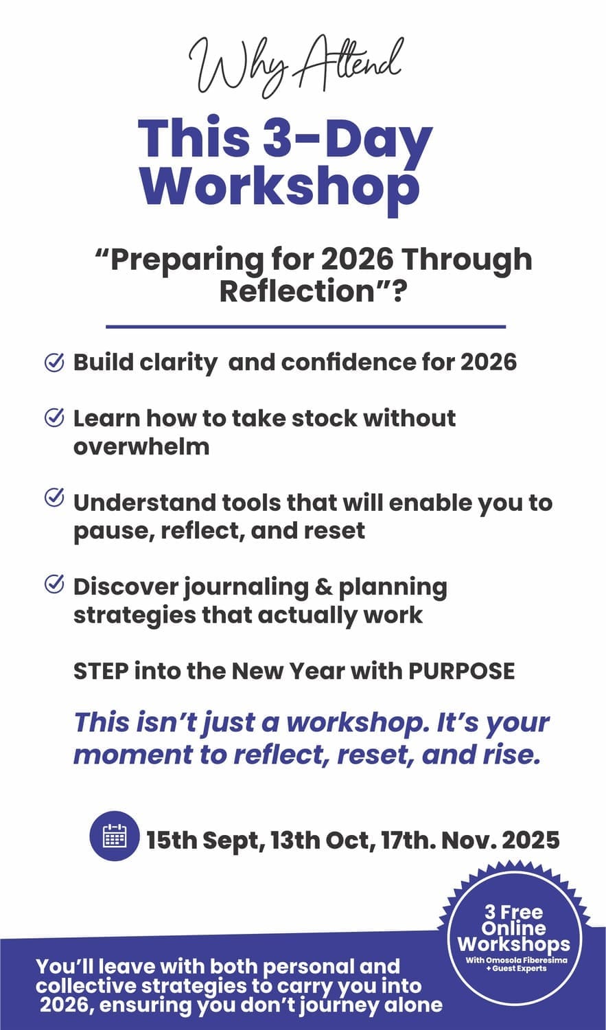 Attend this 3-day workshop "Preparing for 2026 Through Reflection ". 1. Build clarity and confidence for 2026 2. Learn how to take stock without overwhelm 3. Understand tools that will enable you to pause, reflect, and reset. 4. Discover journaling and planning strategies that actually work. STEP into the New Year with PURPOSE. Day 1 15th September; Day 2 13th October; Day 3 17th November 2025. 3 Free online workshops. You'll leave with both personal and collective strategies to carry you into 2026, ensuring you don't journey alone.