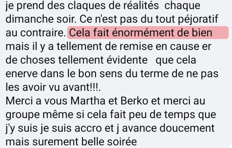 Message de Valérie « Je prends des claques de réalité chaque dimanche soir. Ce n'est pas du tout péjoratif, au contraire. Cela fait énormément de bien, mais il y a tellement de remises en cause et de choses tellement évidentes que cela énerve, dans le bon sens du terme, de ne pas les avoir vues avant. Merci à vous Martha et Berko et merci au groupe. Même si cela fait peu de temps que j'y suis, je suis accro et j'avance doucement mais sûrement. »