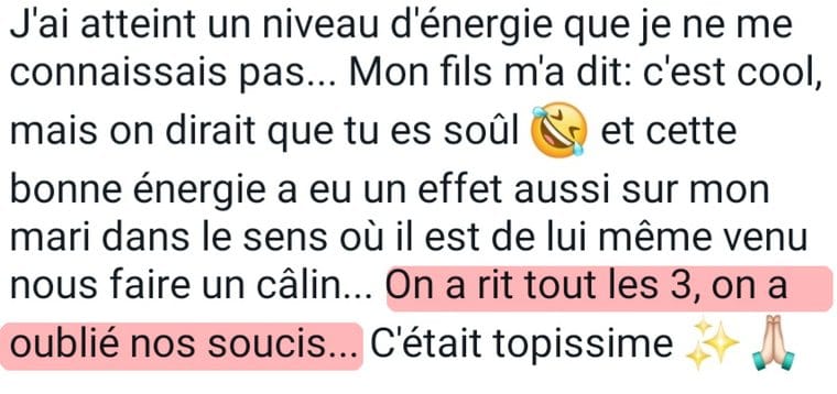 Message de Marie-Pierre « J'ai atteint un niveau d'énergie que je ne me connaissais pas. Mon fils m'a dit, c'est cool, mais on dirait que tu es soûl. Et cette bonne énergie a eu un effet aussi sur mon mari, il est de lui-même venu nous faire un câlin. On a ri tous les trois, on a oublié nos soucis. C'était topissime. »