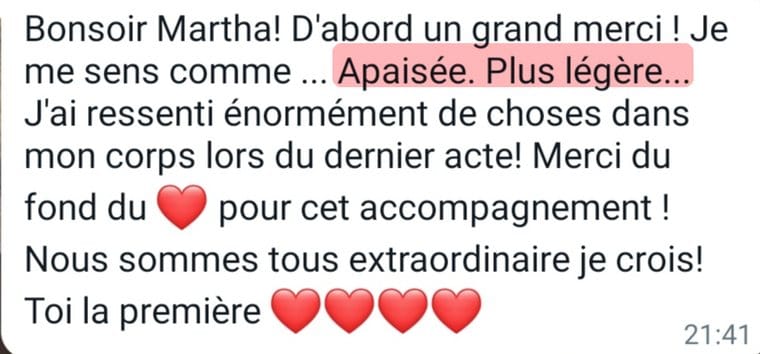 Message de Émilie « Bonsoir Martha ! D'abord un grand merci ! Je me sens comme… apaisée. Plus légère… J'ai ressenti énormément de choses lors du dernier acte ! Merci du fond du cœur pour cet accompagnement ! Nous sommes tous extraordinaires je crois ! Toi la première. »