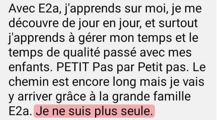 Message de Christelle « Avec E2a, j'apprends sur moi, je me découvre de jour en jour, et surtout j'apprends à gérer mon temps et le temps de qualité passé avec mes enfants. Petit pas par petit pas. Le chemin est encore long mais je vais y arriver grâce à la grande famille E2a. Je ne suis plus seule. »