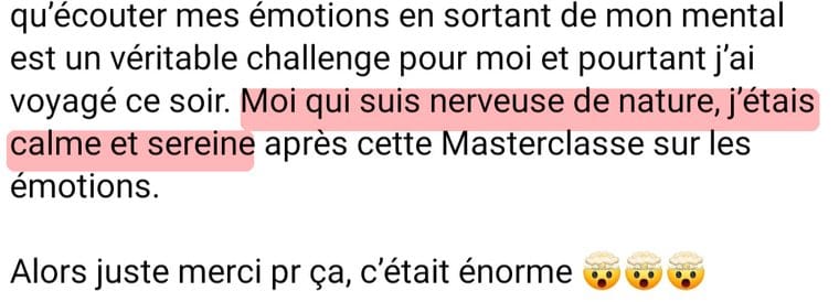 Message de Céli « Écouter mes émotions en sortant de mon mental est un véritable challenge pour moi et pourtant j'ai voyagé ce soir. Moi qui suis nerveuse de nature, j'étais calme et sereine après cette masterclasse sur les émotions. Alors juste merci pour ça, c'était énorme. »