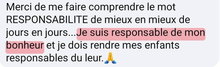 Message de Bénédicte « Merci de me faire comprendre le mot responsabilité de mieux en mieux de jour en jour. Je suis responsable de mon bonheur et je dois rendre mes enfants responsables du leur. »