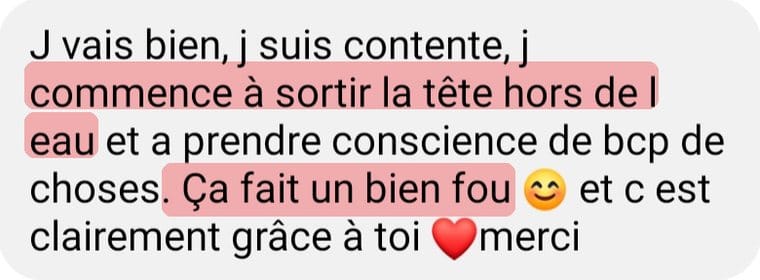 Message de Marie H. « Je vais bien, je suis contente, je commence à sortir la tête hors de l'eau et à prendre conscience de beaucoup de choses. Ça fait un bien fou et c'est clairement grâce à toi, merci. »