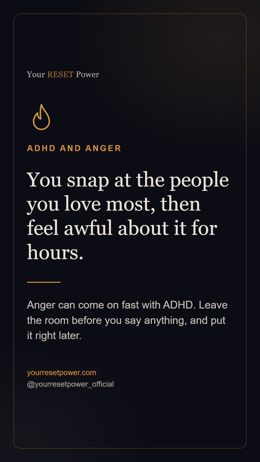 Card: ADHD and anger. You snap at the people you love most, then feel awful about it for hours. Anger can come on fast with ADHD. Leave the room before you say anything, and put it right later.