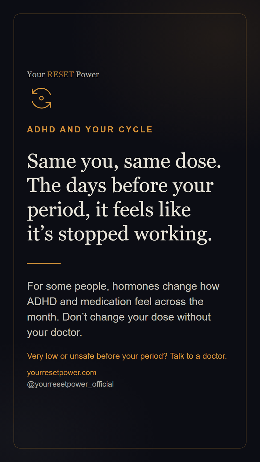 Card: ADHD and your cycle. Same you, same dose. The days before your period, it feels like it's stopped working. For some people, hormones change how ADHD and medication feel across the month. Don't change your dose without your doctor. Very low or unsafe before your period? Talk to a doctor.