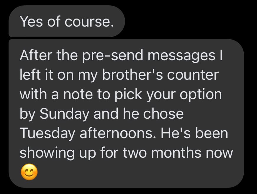 Text message: After the pre-send messages I left it on my brother's counter with a note to pick your option by Sunday and he chose Tuesday afternoons. He's been showing up for two months now.