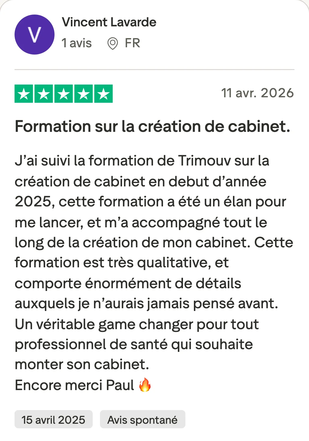 Avis Trustpilot de Vincent Lavarde, 5 étoiles, 11 avril 2026 : « Formation sur la création de cabinet. » J’ai suivi la formation de Trimouv sur la création de cabinet en début d’année 2025, cette formation a été un élan pour me lancer, et m’a accompagné tout le long de la création de mon cabinet. Cette formation est très qualitative, et comporte énormément de détails auxquels je n’aurais jamais pensé avant. Un véritable game changer pour tout professionnel de santé qui souhaite monter son cabinet. Encore merci Paul. Date de l’expérience : 15 avril 2025, avis spontané.