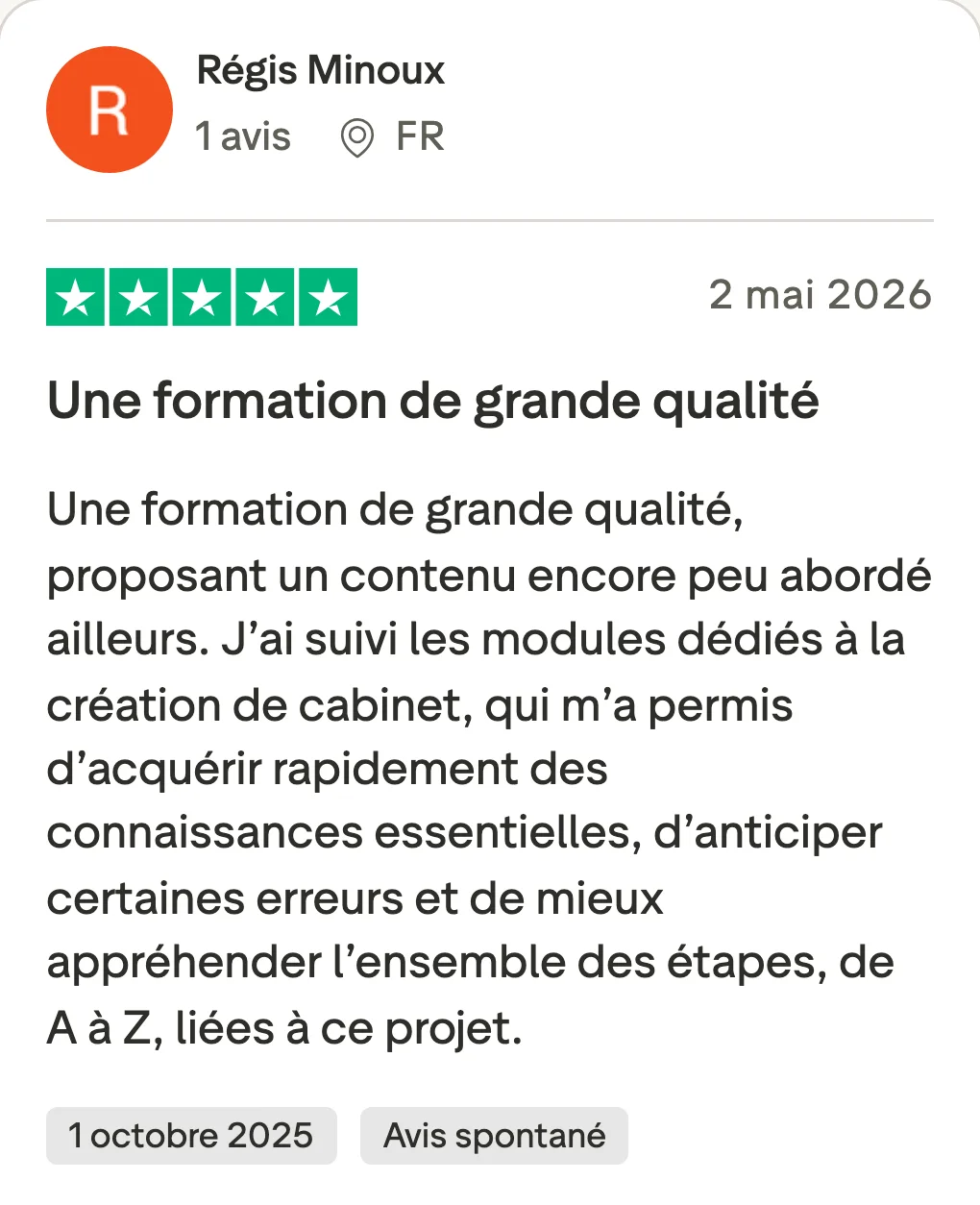 Avis Trustpilot de Régis Minoux, 5 étoiles, 2 mai 2026 : « Une formation de grande qualité » Une formation de grande qualité, proposant un contenu encore peu abordé ailleurs. J’ai suivi les modules dédiés à la création de cabinet, qui m’a permis d’acquérir rapidement des connaissances essentielles, d’anticiper certaines erreurs et de mieux appréhender l’ensemble des étapes, de A à Z, liées à ce projet. Date de l’expérience : 1 octobre 2025, avis spontané.