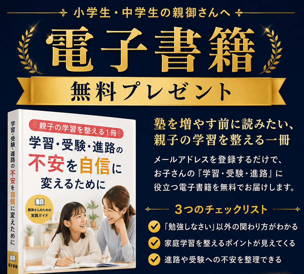 小学生・中学生の親御さんへ 無料 電子書籍プレゼント｜塾を増やす前に読みたい、親子の学習を整える一冊「学習・受験・進路の不安を自信に変えるために」。メールアドレスを登録するだけで無料でお届けします。3つのチェックリスト：「勉強しなさい」以外の関わり方がわかる／家庭学習を整えるポイントが見えてくる／進路や受験への不安を整理できる