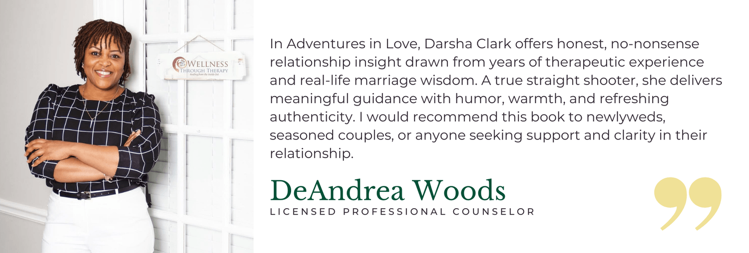 In Adventures in Love, Darsha Clark offers honest, no-nonsense relationship insight drawn from years of therapeutic experience and real-life marriage wisdom. A true straight shooter, she delivers meaningful guidance with humor, warmth, and refreshing authenticity. I would recommend this book to newlyweds, seasoned couples, or anyone seeking support and clarity in their relationship.  — DeAndrea Woods, Licensed Professional Counselor