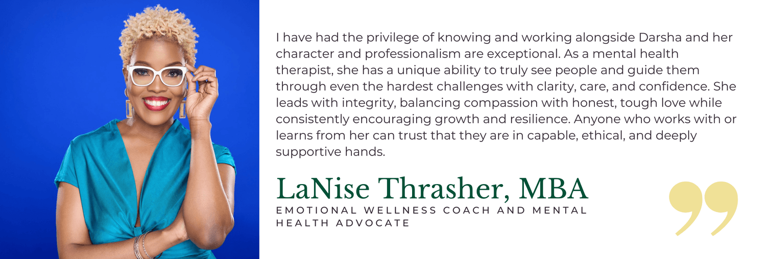I have had the privilege of knowing and working alongside Darsha and her character and professionalism are exceptional. As a mental health therapist, she has a unique ability to truly see people and guide them through even the hardest challenges with clarity, care, and confidence. She leads with integrity, balancing compassion with honest, tough love while consistently encouraging growth and resilience. Anyone who works with or learns from her can trust that they are in capable, ethical, and deeply supportive hands. - LaNise Thrasher, MBA, Emotional Wellness Coach and Mental Health Advocate
