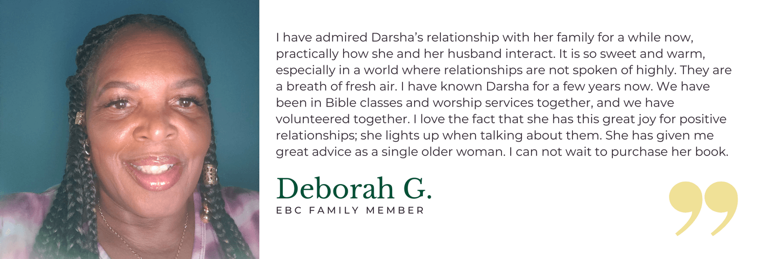 I have admired Darsha’s relationship with her family for a while now, practically how she and her husband interact. It is so sweet and warm, especially in a world where relationships are not spoken of highly. They are a breath of fresh air. I have known Darsha for a few years now. We have been in Bible classes and worship services together, and we have volunteered together. I love the fact that she has this great joy for positive relationships; she lights up when talking about them. She has given me great advice as a single older woman. I can not wait to purchase her book. - Deborah G. EBC Family Member
