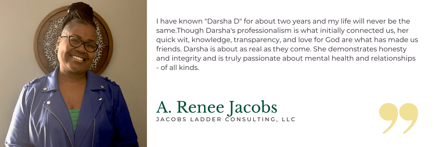 I have known "Darsha D" for about two years and my life will never be the same.Though Darsha's professionalism is what initially connected us, her quick wit, knowledge, transparency, and love for God are what has made us friends. Darsha is about as real as they come. She demonstrates honesty and integrity and is truly passionate about mental health and relationships - of all kinds. - A. Renee Jacobs, Jacobs Ladder Consulting, LLC