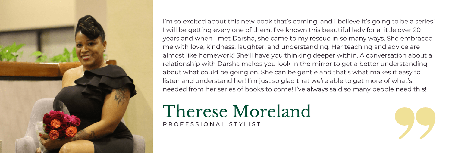 I’m so excited about this new book that’s coming, and I believe it’s going to be a series! I will be getting every one of them. I’ve known this beautiful lady for a little over 20 years and when I met Darsha, she came to my rescue in so many ways. She embraced me with love, kindness, laughter, and understanding. Her teaching and advice are almost like homework! She’ll have you thinking deeper within. A conversation about a relationship with Darsha makes you look in the mirror to get a better understanding about what could be going on. She can be gentle and that’s what makes it easy to listen and understand her! I’m just so glad that we’re able to get more of what’s needed from her series of books to come! I’ve always said so many people need this! - Therese Moreland, Professional Stylist