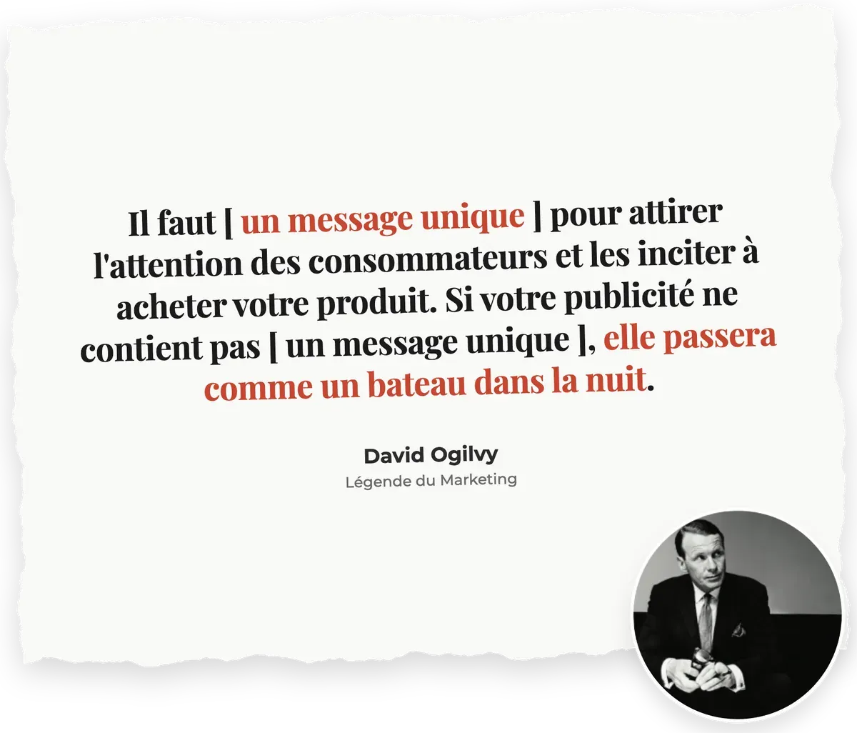 « Il faut [ un message unique ] pour attirer l'attention des consommateurs et les inciter à acheter votre produit. Si votre publicité ne contient pas [ un message unique ], elle passera comme un bateau dans la nuit. » : David Ogilvy, Légende du Marketing
