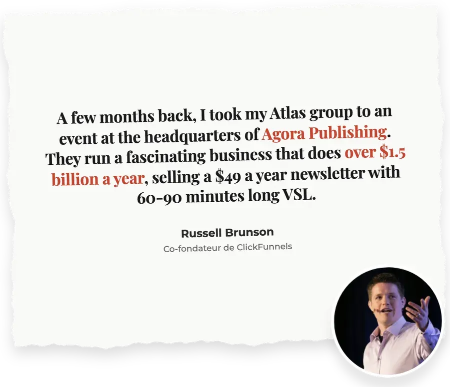 « A few months back, I took my Atlas group to an event at the headquarters of Agora Publishing. They run a fascinating business that does over $1.5 billion a year, selling a $49 a year newsletter with 60-90 minutes long VSL. » : Russel Brunson, Co-fondateur de Clickfunnels