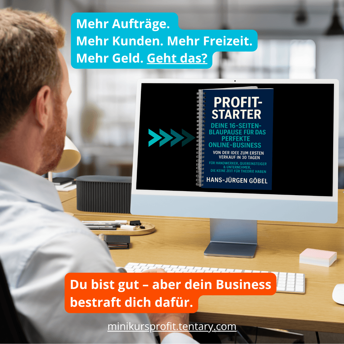Profit-Starter von Hans-Jürgen Göbel: Mann am Schreibtisch mit iMac, auf dem eine 16-Seiten-Blaupause für das perfekte Online-Business angezeigt wird. Text: ‚Mehr Aufträge. Mehr Kunden. Mehr Freiheit. Mehr Geld. Geht das?‘ und ‚Du bist gut – aber dein Business bestraft dich dafür.‘ Leitfaden für Handwerker, Quereinsteiger und Unternehmer zur Ideen-Umsetzung in 30 Tagen ohne Theorie. Website: minikursprofit.tentary.com.