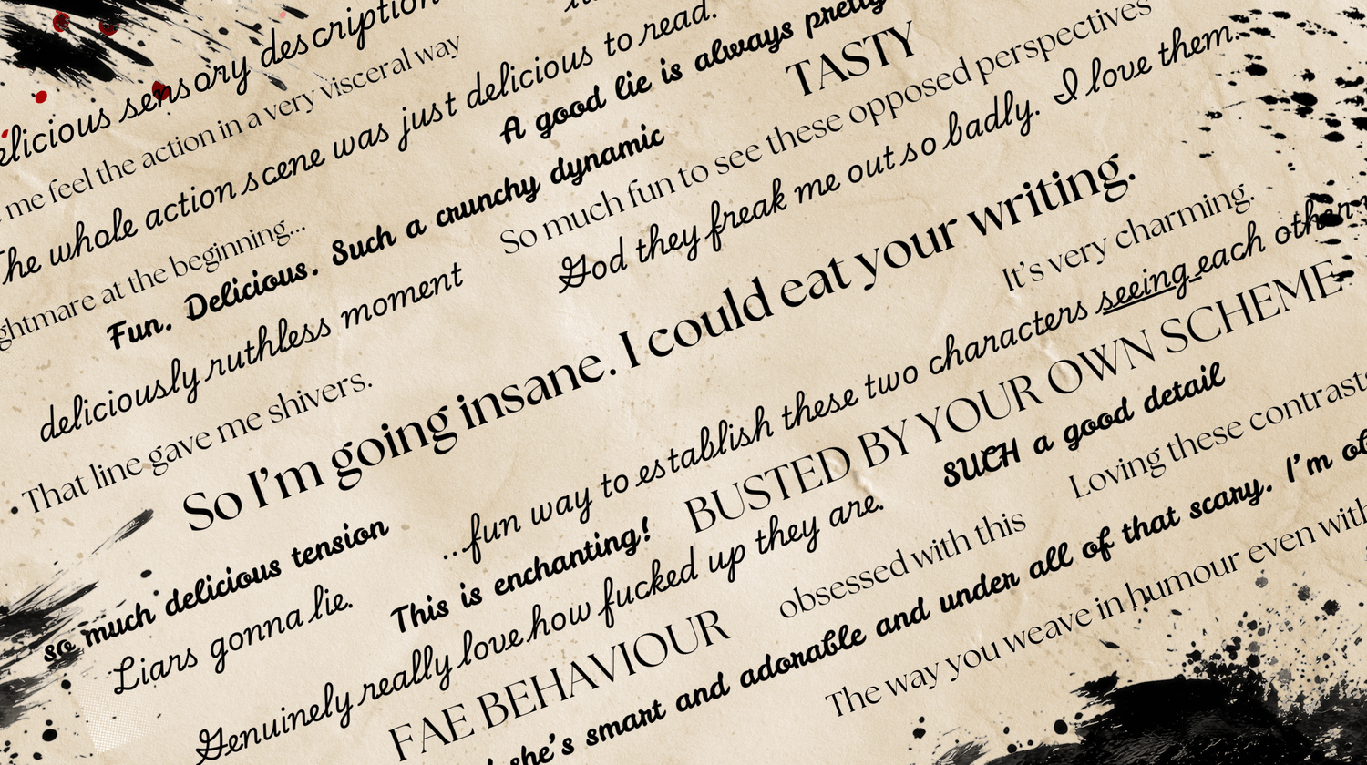 A stylized image of reader feedback, which includes phrases like "So I'm going insane. I could eat your writing." "TASTY" and "That line gave me shivers." The image uses ink splatter and handwriting fonts on a parchment background. The remaining lines read as follows: Delicious sensory description, you made me feel the action in a very visceral way, the whole action scene was just delicious to read, that nightmare at the beginning... a good lie is always pretty much true, Fun. Delicious. Such a crunchy dynamic. TASTY., deliciously ruthless moment, so much fun to see these oopposed perspectives, that line gave me shivers. God they freak me out so badly. I love them, So I'm going insane. I could eat your writing., so much delicious tension, Liars gonna lie, it's very charming, ...fun way to establish these two characters seeing each other, This is enchanting!, BUSTED BY YOUR OWN SCHEME, genuinely really love how fucked up they are, SUCH a good detail, FAE BEHAVIOUR, obsessed with this, loving these contrasts, She's smart and adorable and under all of that scary. I'm obsessed. The way you weave in humour even with...