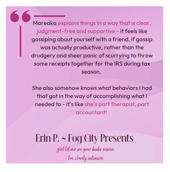 Mareaka explains things in a way that is clear, judgment-free and supportive - it feels like gossiping about yourself with a friend, if gossip was actually productive, rather than the drudgery and sheer panic of scurrying to throw some receipts together for the IRS during tax season. She also somehow knows what behaviors I had that got in the way of accomplishing what I needed to - it's like she's part therapist, part accountant!  Erin P. Fog City Presents