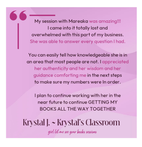 My session with Mareaka was amazing!!!I came into it totally lost andoverwhelmed with this part of my business.She was able to answer every question I had.You can easily tell how knowledgeable she is in an area that most people are not. I appreciated her authenticity and her wisdom and herguidance comforting me in the next stepsto make sure my numbers were In order.I plan to continue working with her in thenear future to continue GETTING MYBOOKS ALL THE WAY TOGETHER. Krystal J Krystal's Classroom