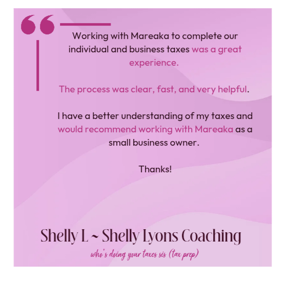 Working with Mareaka to complete our individual and business taxes was a great experience. The process was clear, fast, and very helpful. I have a better understanding of my taxes and would recommend working with Mareaka as a small business owner. Thanks! Shelly L Shelly Lyons Coaching