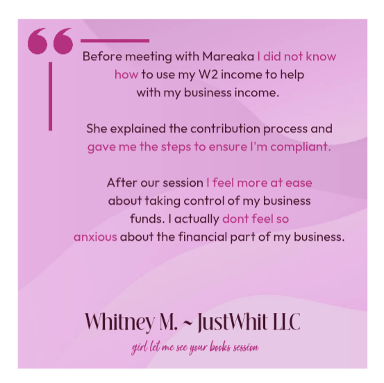 Before meeting with Mareaka I did not know how to use my W2 income to helpwith my business income. She explained the contribution process and gave me the steps to ensure I'm compliant.After our session I feel more at easeabout taking control of my businessfunds. I actually dont feel soanxious about the financial part of my business. Whitney M. JustWhit LLC