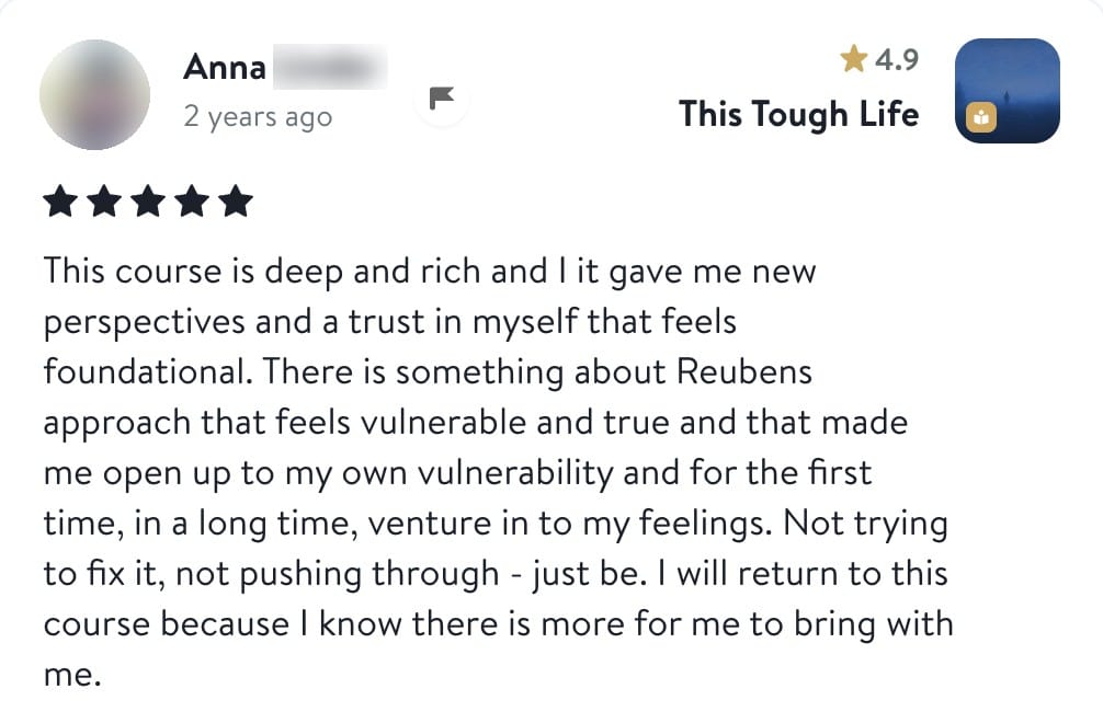 Anna, five stars, This Tough Life: This course is deep and rich and it gave me new perspectives and a trust in myself that feels foundational. There is something about Reuben's approach that feels vulnerable and true and that made me open up to my own vulnerability and for the first time, in a long time, venture in to my feelings. Not trying to fix it, not pushing through - just be. I will return to this course because I know there is more for me to bring with me.