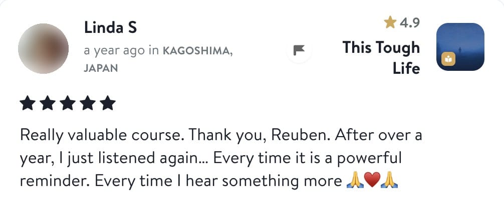 Linda S, five stars, This Tough Life: Really valuable course. Thank you, Reuben. After over a year, I just listened again. Every time it is a powerful reminder. Every time I hear something more.