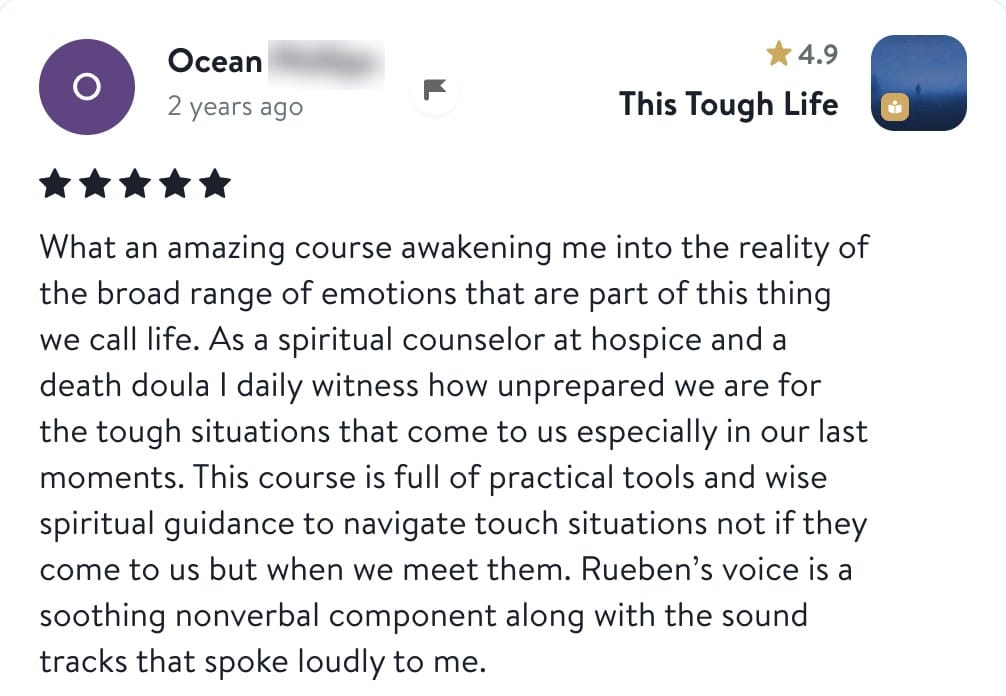 Ocean, five stars, This Tough Life: What an amazing course awakening me into the reality of the broad range of emotions that are part of this thing we call life. As a spiritual counselor at hospice and a death doula I daily witness how unprepared we are for the tough situations that come to us especially in our last moments. This course is full of practical tools and wise spiritual guidance to navigate tough situations not if they come to us but when we meet them. Reuben's voice is a soothing nonverbal component along with the sound tracks that spoke loudly to me.
