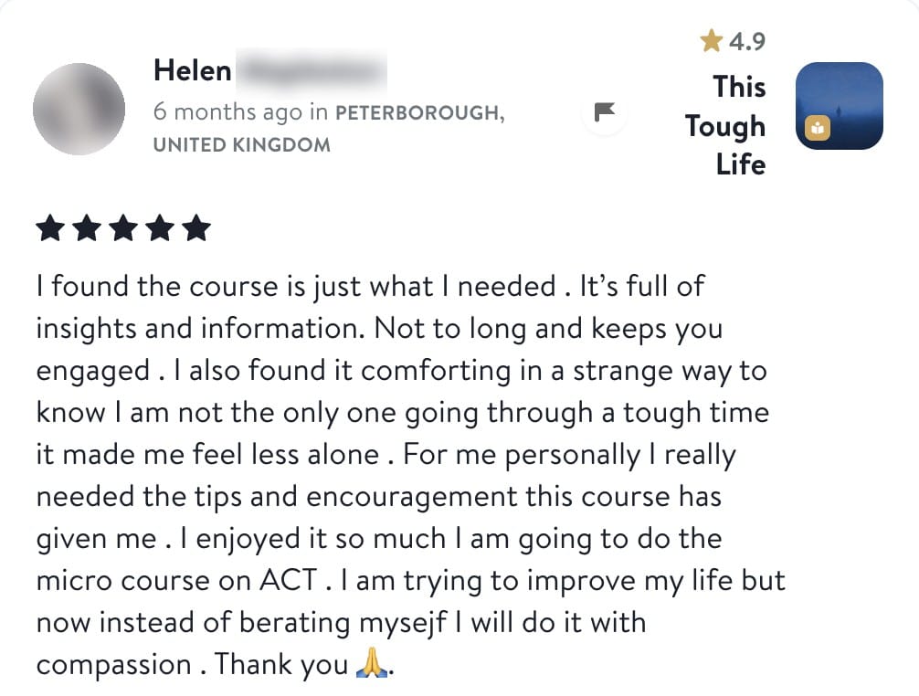 Helen, five stars, This Tough Life: I found the course is just what I needed. It's full of insights and information. Not too long and keeps you engaged. I also found it comforting in a strange way to know I am not the only one going through a tough time, it made me feel less alone. For me personally I really needed the tips and encouragement this course has given me. I enjoyed it so much I am going to do the micro course on ACT. I am trying to improve my life but now instead of berating myself I will do it with compassion. Thank you.