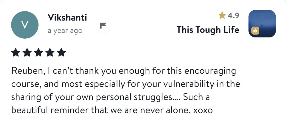Vikshanti, five stars, This Tough Life: Reuben, I can't thank you enough for this encouraging course, and most especially for your vulnerability in the sharing of your own personal struggles. Such a beautiful reminder that we are never alone.